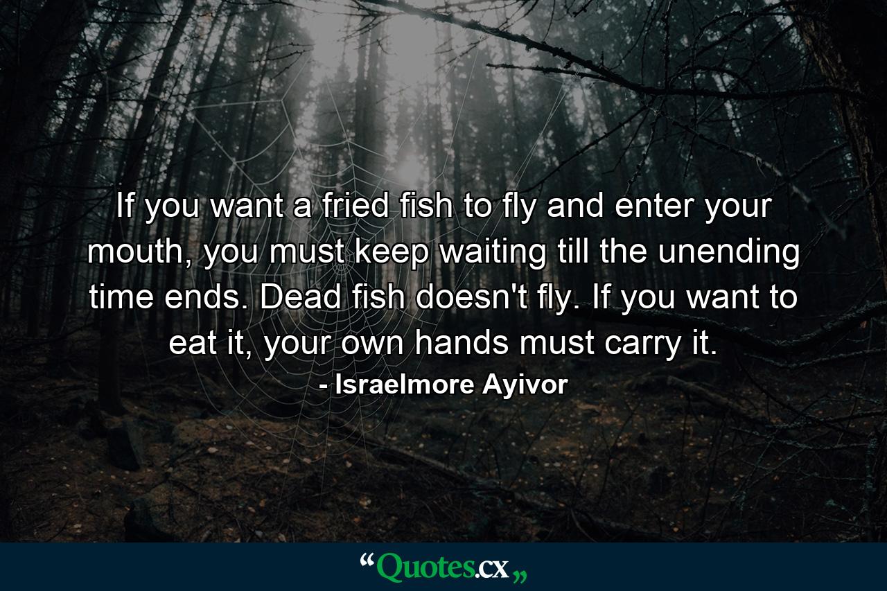 If you want a fried fish to fly and enter your mouth, you must keep waiting till the unending time ends. Dead fish doesn't fly. If you want to eat it, your own hands must carry it. - Quote by Israelmore Ayivor