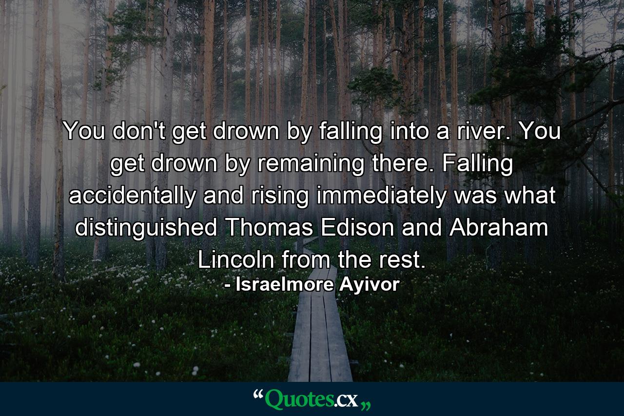 You don't get drown by falling into a river. You get drown by remaining there. Falling accidentally and rising immediately was what distinguished Thomas Edison and Abraham Lincoln from the rest. - Quote by Israelmore Ayivor