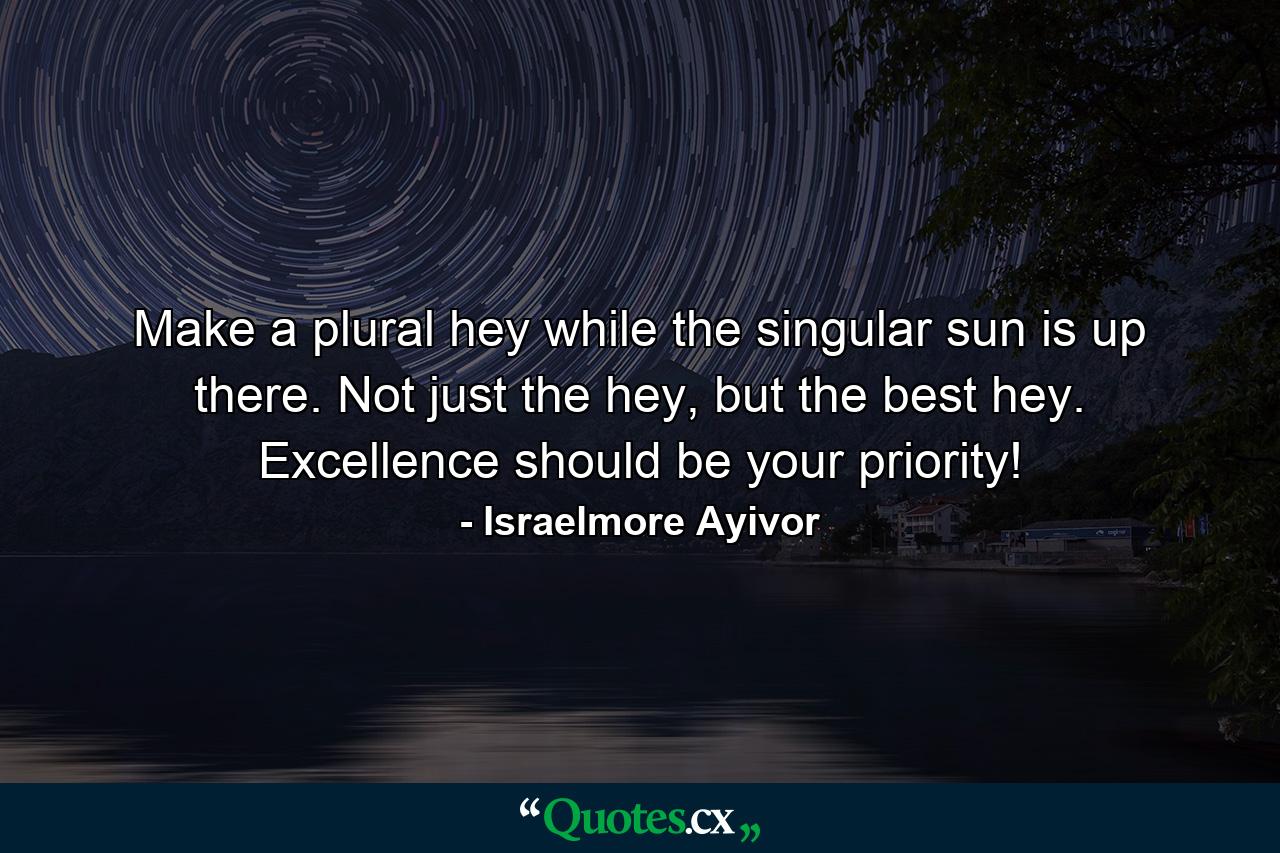 Make a plural hey while the singular sun is up there. Not just the hey, but the best hey. Excellence should be your priority! - Quote by Israelmore Ayivor