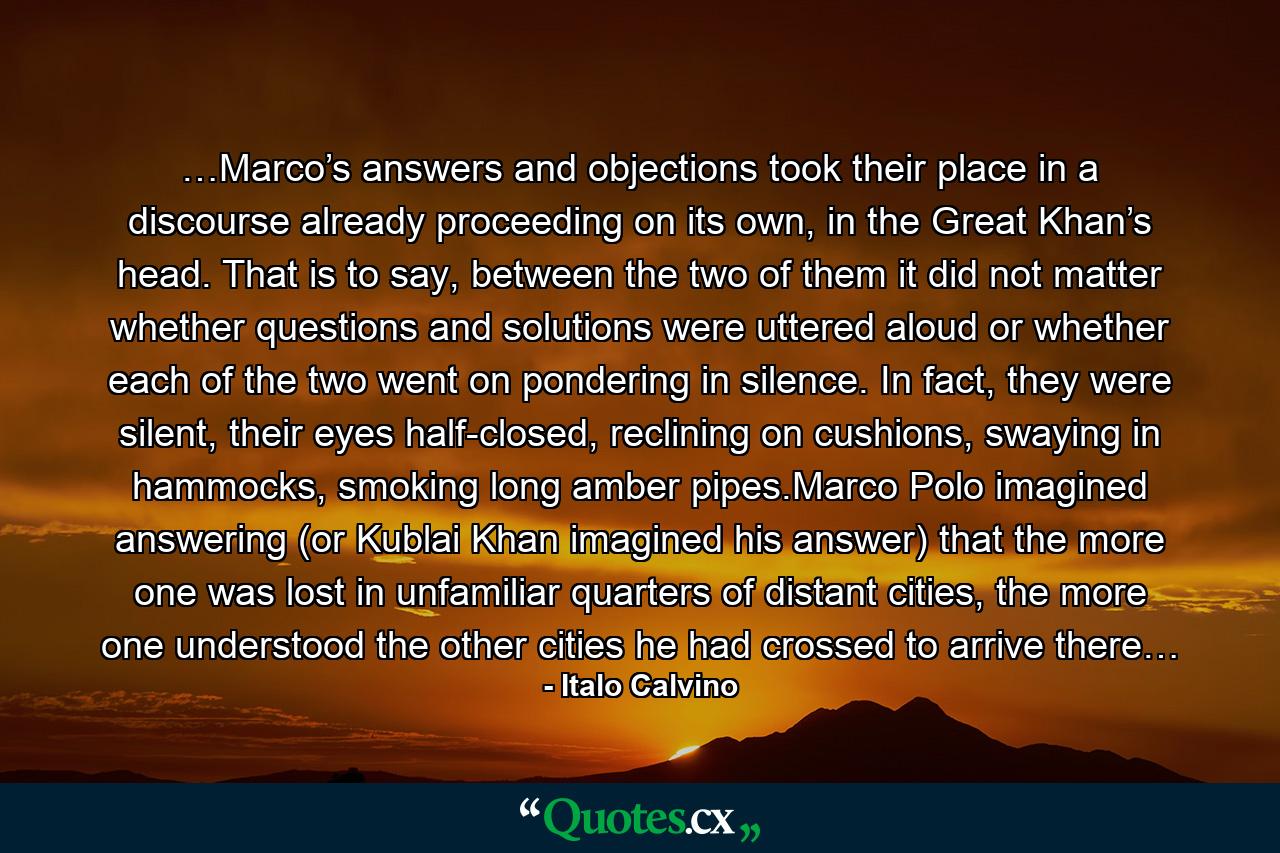 …Marco’s answers and objections took their place in a discourse already proceeding on its own, in the Great Khan’s head. That is to say, between the two of them it did not matter whether questions and solutions were uttered aloud or whether each of the two went on pondering in silence. In fact, they were silent, their eyes half-closed, reclining on cushions, swaying in hammocks, smoking long amber pipes.Marco Polo imagined answering (or Kublai Khan imagined his answer) that the more one was lost in unfamiliar quarters of distant cities, the more one understood the other cities he had crossed to arrive there… - Quote by Italo Calvino