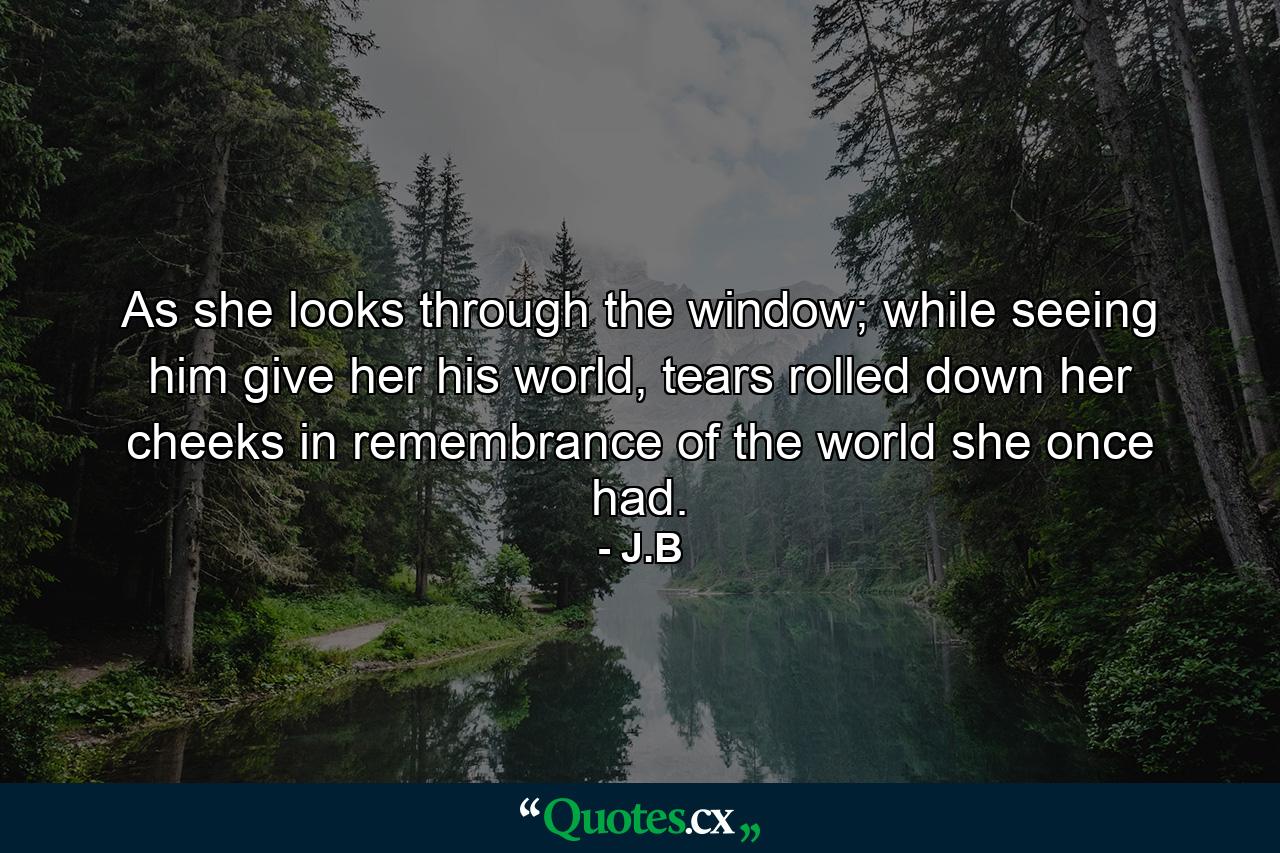 As she looks through the window; while seeing him give her his world, tears rolled down her cheeks in remembrance of the world she once had. - Quote by J.B