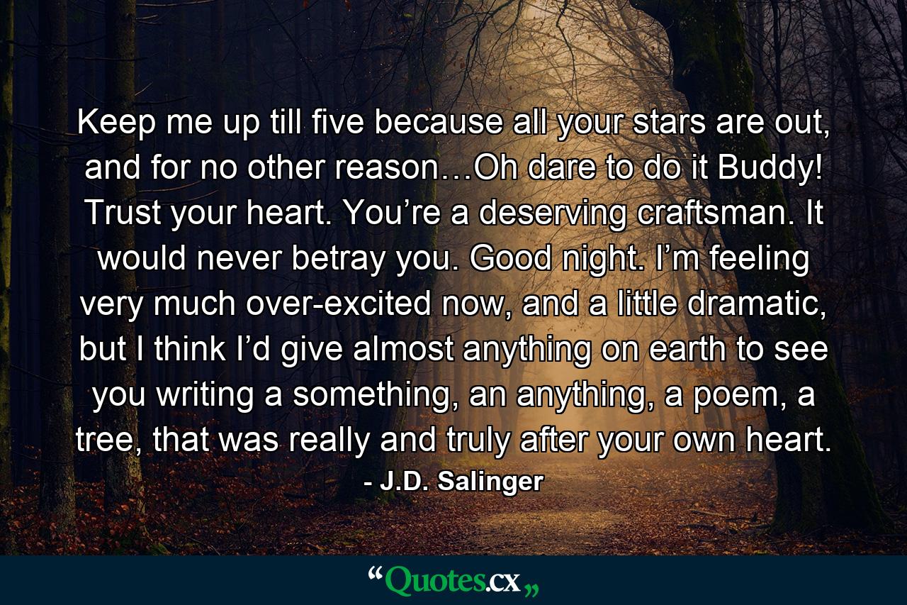 Keep me up till five because all your stars are out, and for no other reason…Oh dare to do it Buddy! Trust your heart. You’re a deserving craftsman. It would never betray you. Good night. I’m feeling very much over-excited now, and a little dramatic, but I think I’d give almost anything on earth to see you writing a something, an anything, a poem, a tree, that was really and truly after your own heart. - Quote by J.D. Salinger