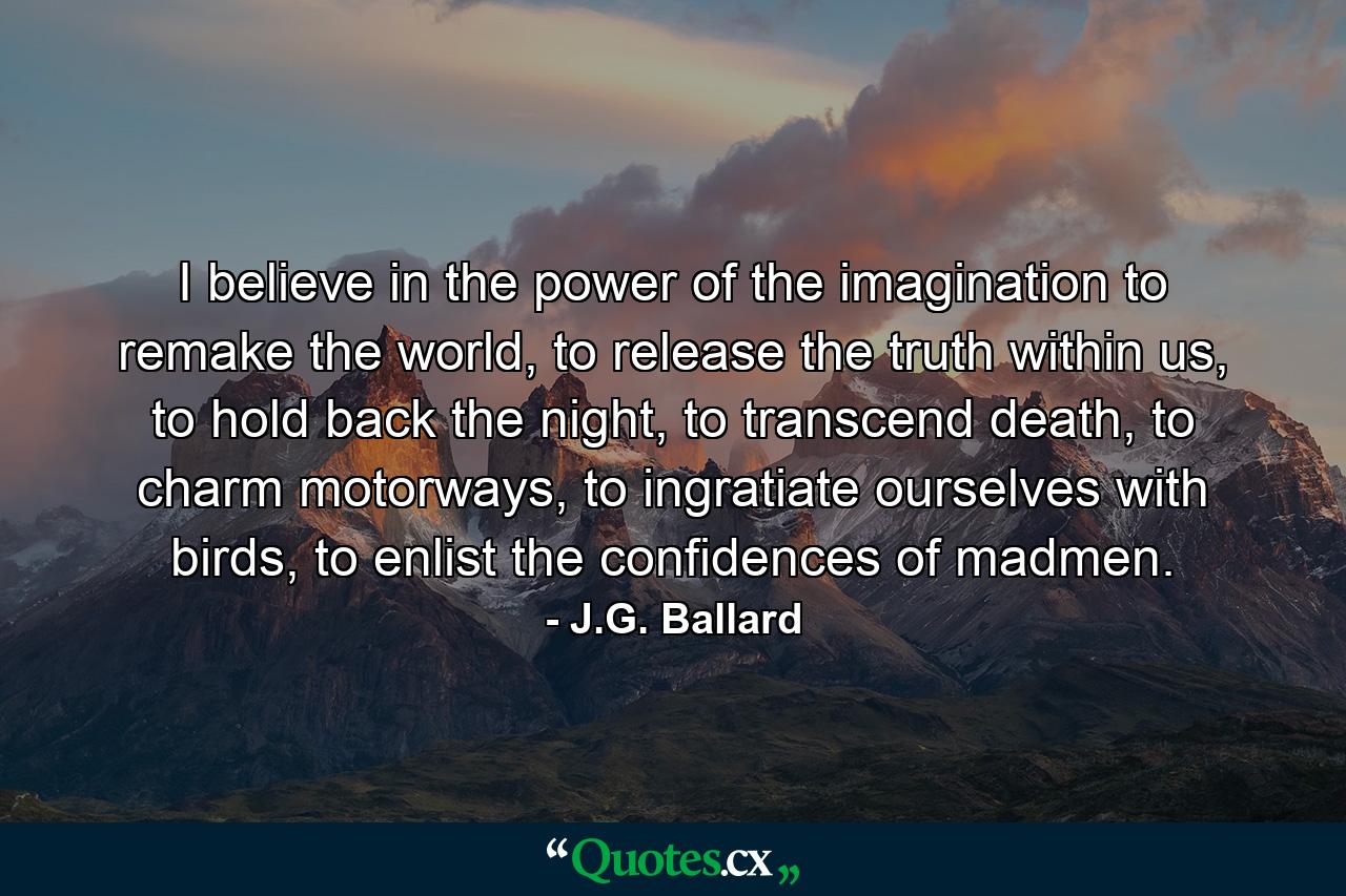 I believe in the power of the imagination to remake the world, to release the truth within us, to hold back the night, to transcend death, to charm motorways, to ingratiate ourselves with birds, to enlist the confidences of madmen. - Quote by J.G. Ballard