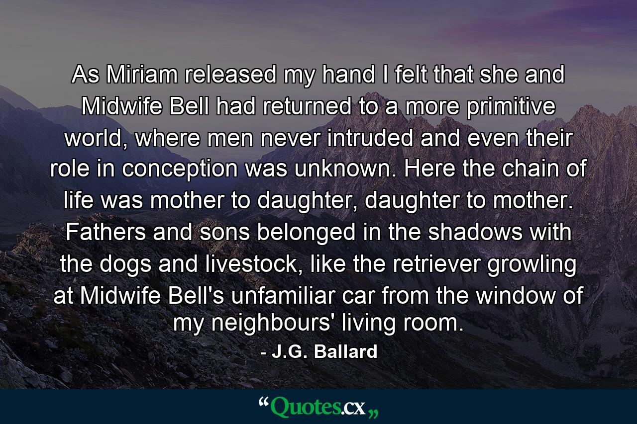 As Miriam released my hand I felt that she and Midwife Bell had returned to a more primitive world, where men never intruded and even their role in conception was unknown. Here the chain of life was mother to daughter, daughter to mother. Fathers and sons belonged in the shadows with the dogs and livestock, like the retriever growling at Midwife Bell's unfamiliar car from the window of my neighbours' living room. - Quote by J.G. Ballard