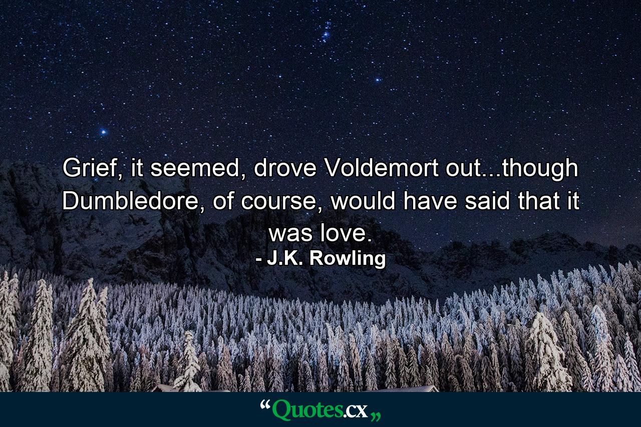 Grief, it seemed, drove Voldemort out...though Dumbledore, of course, would have said that it was love. - Quote by J.K. Rowling