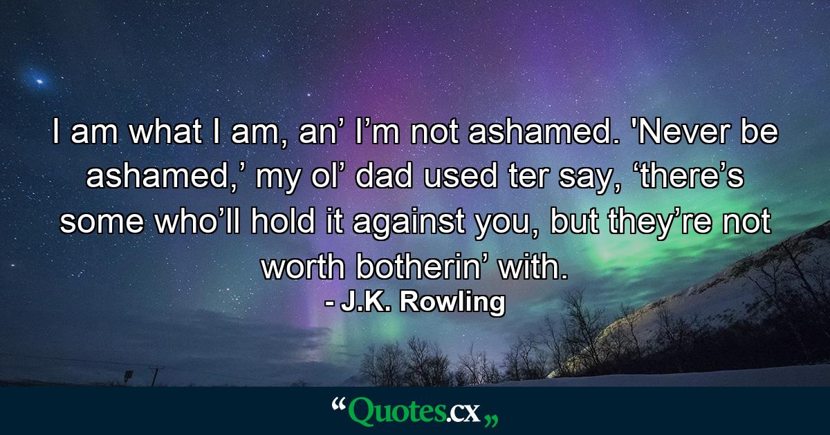 I am what I am, an’ I’m not ashamed. 'Never be ashamed,’ my ol’ dad used ter say, ‘there’s some who’ll hold it against you, but they’re not worth botherin’ with. - Quote by J.K. Rowling