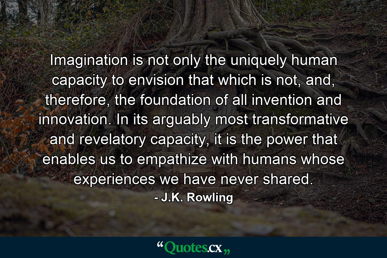 Imagination is not only the uniquely human capacity to envision that which is not, and, therefore, the foundation of all invention and innovation. In its arguably most transformative and revelatory capacity, it is the power that enables us to empathize with humans whose experiences we have never shared. - Quote by J.K. Rowling