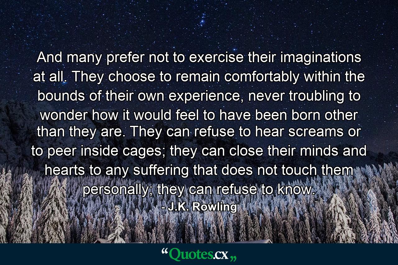 And many prefer not to exercise their imaginations at all. They choose to remain comfortably within the bounds of their own experience, never troubling to wonder how it would feel to have been born other than they are. They can refuse to hear screams or to peer inside cages; they can close their minds and hearts to any suffering that does not touch them personally; they can refuse to know. - Quote by J.K. Rowling