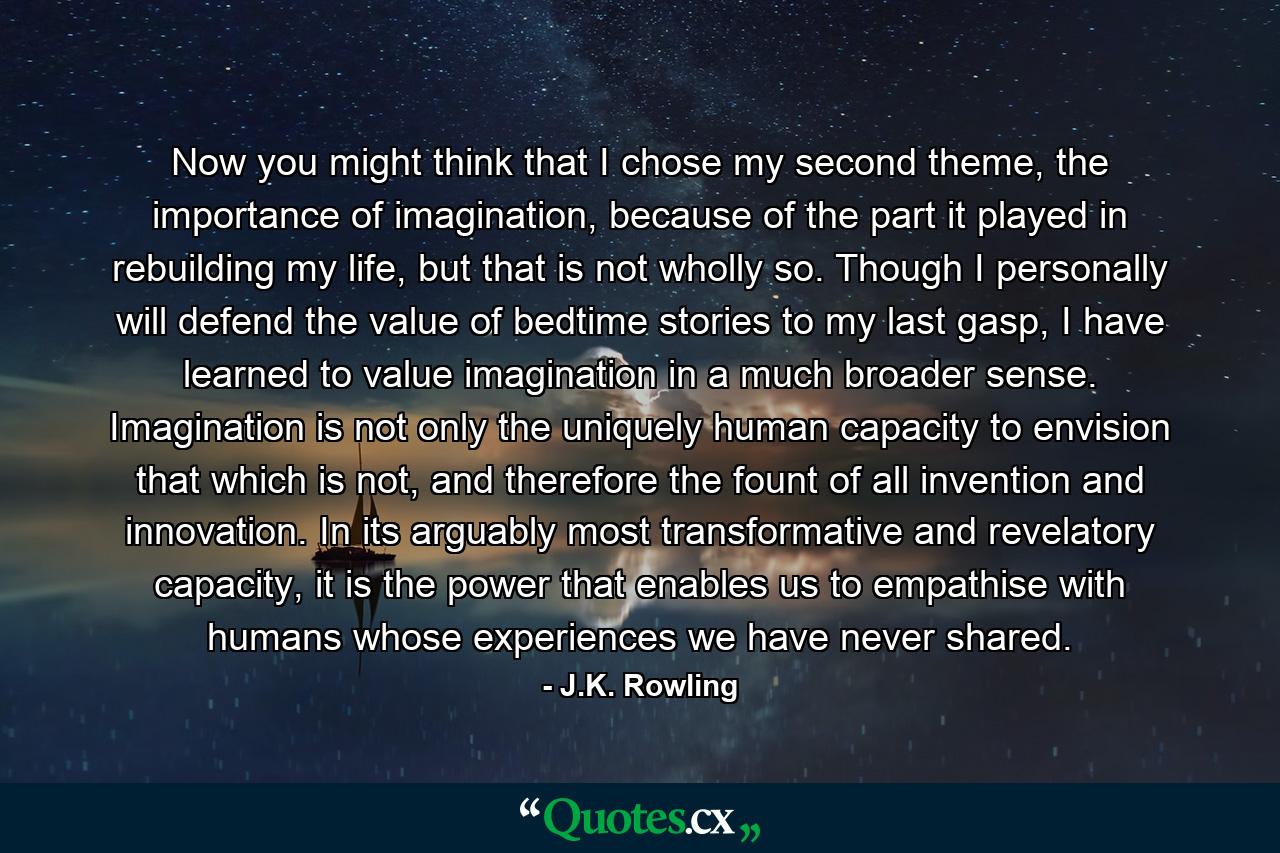 Now you might think that I chose my second theme, the importance of imagination, because of the part it played in rebuilding my life, but that is not wholly so. Though I personally will defend the value of bedtime stories to my last gasp, I have learned to value imagination in a much broader sense. Imagination is not only the uniquely human capacity to envision that which is not, and therefore the fount of all invention and innovation. In its arguably most transformative and revelatory capacity, it is the power that enables us to empathise with humans whose experiences we have never shared. - Quote by J.K. Rowling