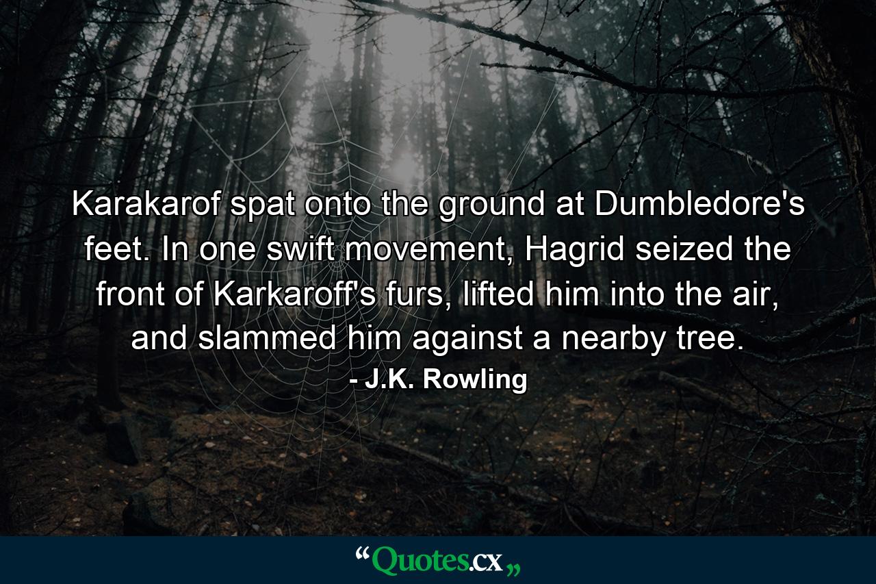 Karakarof spat onto the ground at Dumbledore's feet. In one swift movement, Hagrid seized the front of Karkaroff's furs, lifted him into the air, and slammed him against a nearby tree. - Quote by J.K. Rowling