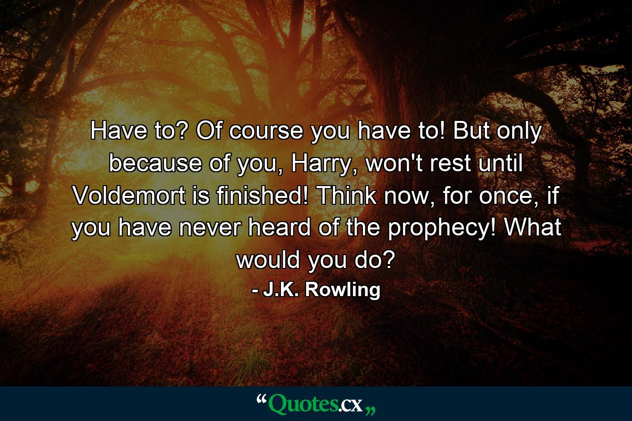 Have to? Of course you have to! But only because of you, Harry, won't rest until Voldemort is finished! Think now, for once, if you have never heard of the prophecy! What would you do? - Quote by J.K. Rowling