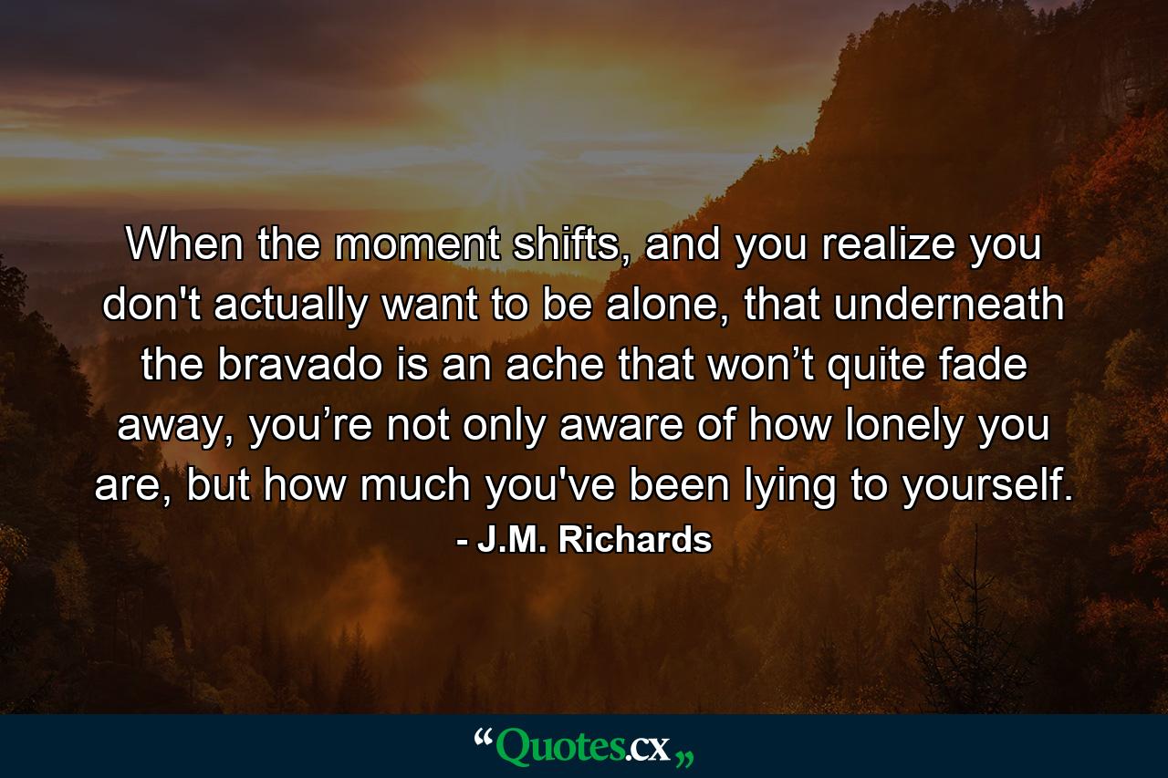 When the moment shifts, and you realize you don't actually want to be alone, that underneath the bravado is an ache that won’t quite fade away, you’re not only aware of how lonely you are, but how much you've been lying to yourself. - Quote by J.M. Richards