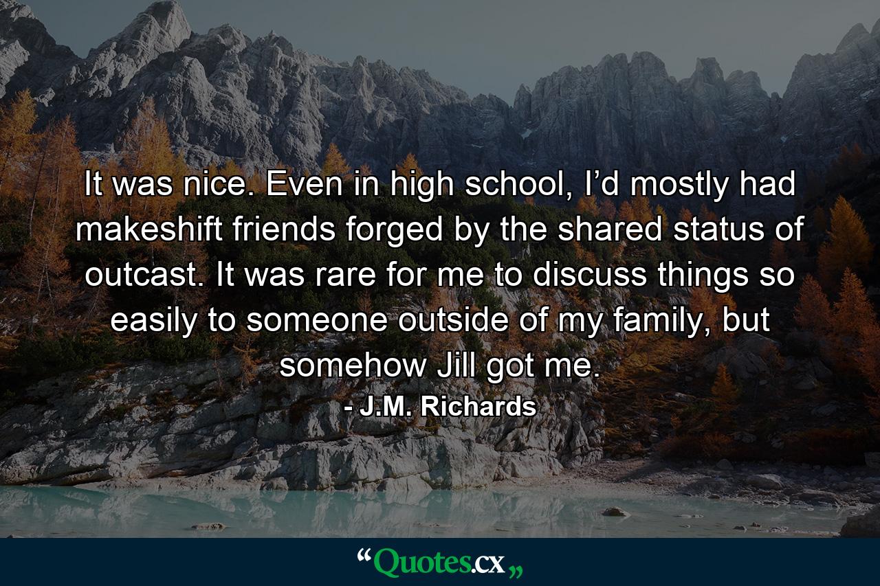 It was nice. Even in high school, I’d mostly had makeshift friends forged by the shared status of outcast. It was rare for me to discuss things so easily to someone outside of my family, but somehow Jill got me. - Quote by J.M. Richards