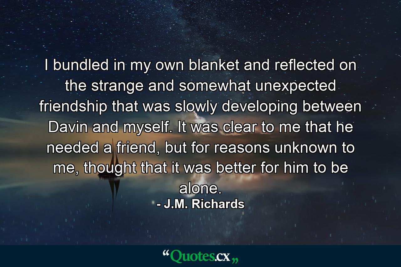 I bundled in my own blanket and reflected on the strange and somewhat unexpected friendship that was slowly developing between Davin and myself. It was clear to me that he needed a friend, but for reasons unknown to me, thought that it was better for him to be alone. - Quote by J.M. Richards