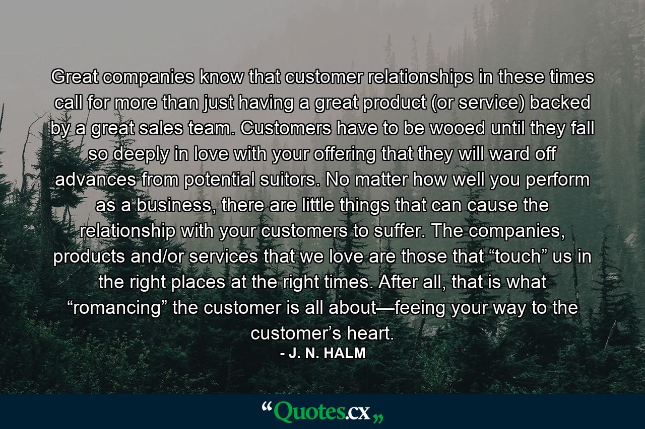 Great companies know that customer relationships in these times call for more than just having a great product (or service) backed by a great sales team. Customers have to be wooed until they fall so deeply in love with your offering that they will ward off advances from potential suitors. No matter how well you perform as a business, there are little things that can cause the relationship with your customers to suffer. The companies, products and/or services that we love are those that “touch” us in the right places at the right times. After all, that is what “romancing” the customer is all about—feeing your way to the customer’s heart. - Quote by J. N. HALM