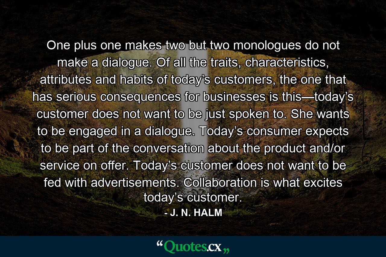 One plus one makes two but two monologues do not make a dialogue. Of all the traits, characteristics, attributes and habits of today’s customers, the one that has serious consequences for businesses is this—today’s customer does not want to be just spoken to. She wants to be engaged in a dialogue. Today’s consumer expects to be part of the conversation about the product and/or service on offer. Today’s customer does not want to be fed with advertisements. Collaboration is what excites today’s customer. - Quote by J. N. HALM