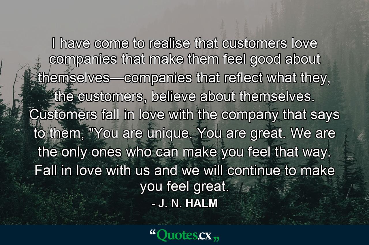 I have come to realise that customers love companies that make them feel good about themselves—companies that reflect what they, the customers, believe about themselves. Customers fall in love with the company that says to them, 