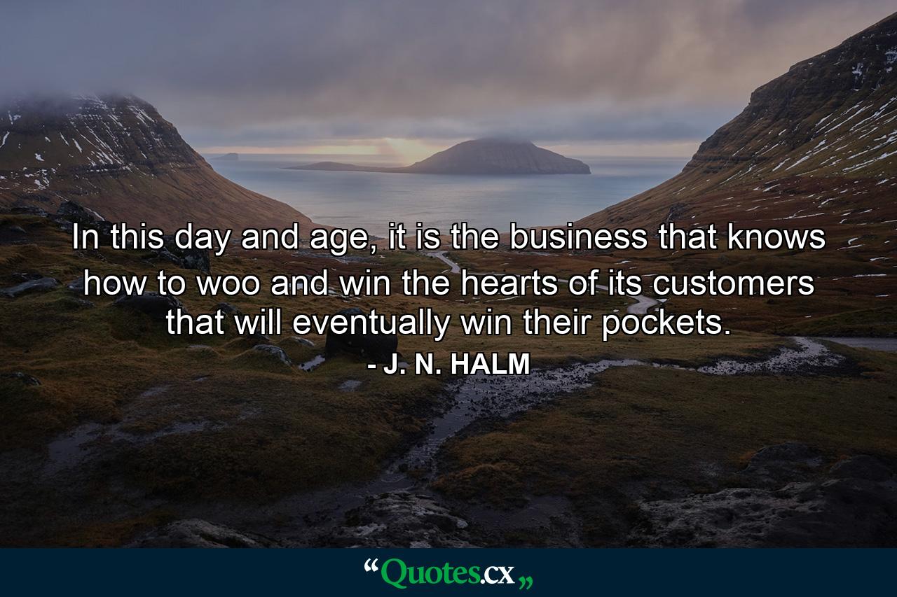 In this day and age, it is the business that knows how to woo and win the hearts of its customers that will eventually win their pockets. - Quote by J. N. HALM