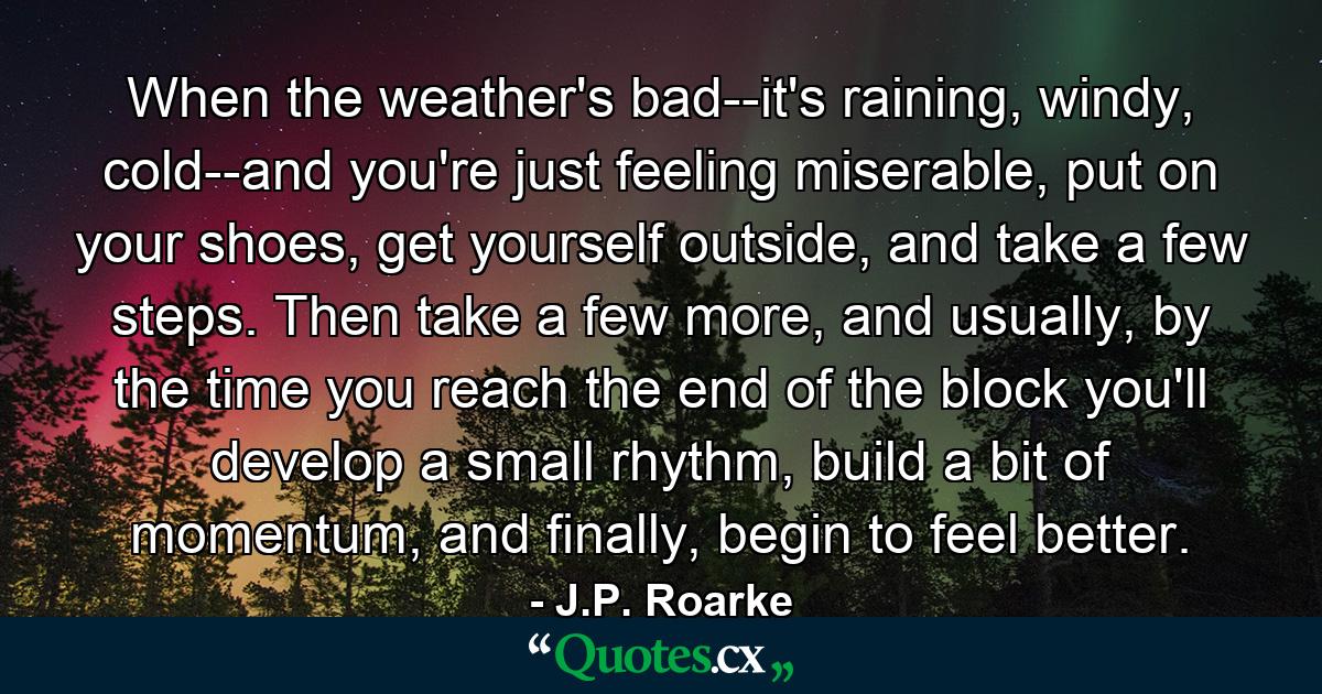 When the weather's bad--it's raining, windy, cold--and you're just feeling miserable, put on your shoes, get yourself outside, and take a few steps. Then take a few more, and usually, by the time you reach the end of the block you'll develop a small rhythm, build a bit of momentum, and finally, begin to feel better. - Quote by J.P. Roarke