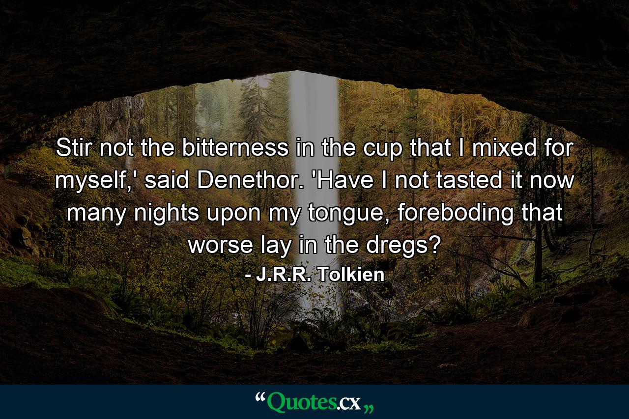 Stir not the bitterness in the cup that I mixed for myself,' said Denethor. 'Have I not tasted it now many nights upon my tongue, foreboding that worse lay in the dregs? - Quote by J.R.R. Tolkien