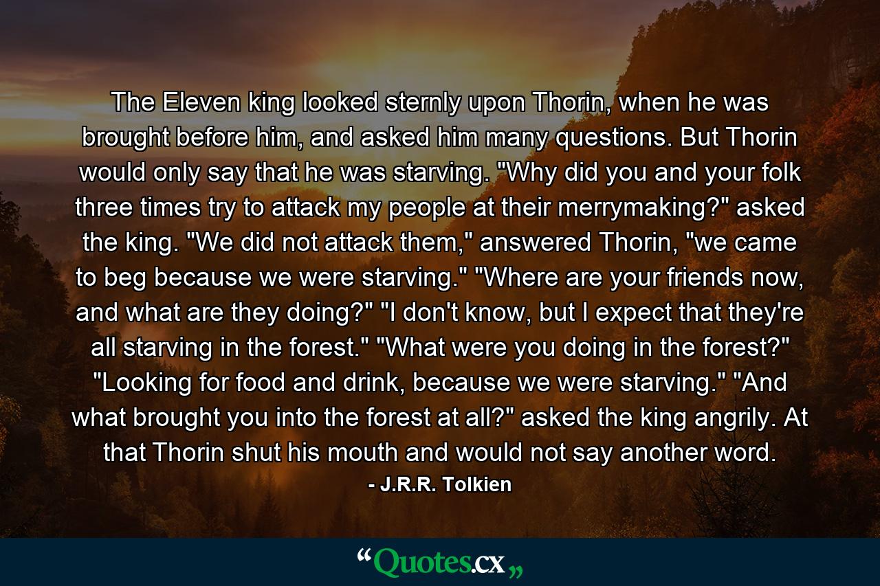 The Eleven king looked sternly upon Thorin, when he was brought before him, and asked him many questions. But Thorin would only say that he was starving.  