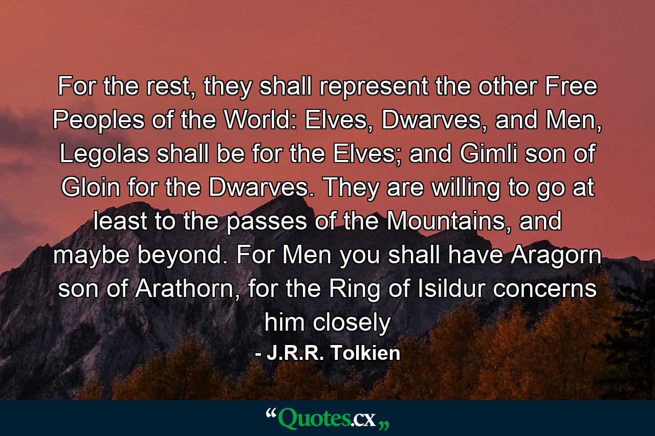 For the rest, they shall represent the other Free Peoples of the World: Elves, Dwarves, and Men, Legolas shall be for the Elves; and Gimli son of Gloin for the Dwarves. They are willing to go at least to the passes of the Mountains, and maybe beyond. For Men you shall have Aragorn son of Arathorn, for the Ring of Isildur concerns him closely - Quote by J.R.R. Tolkien