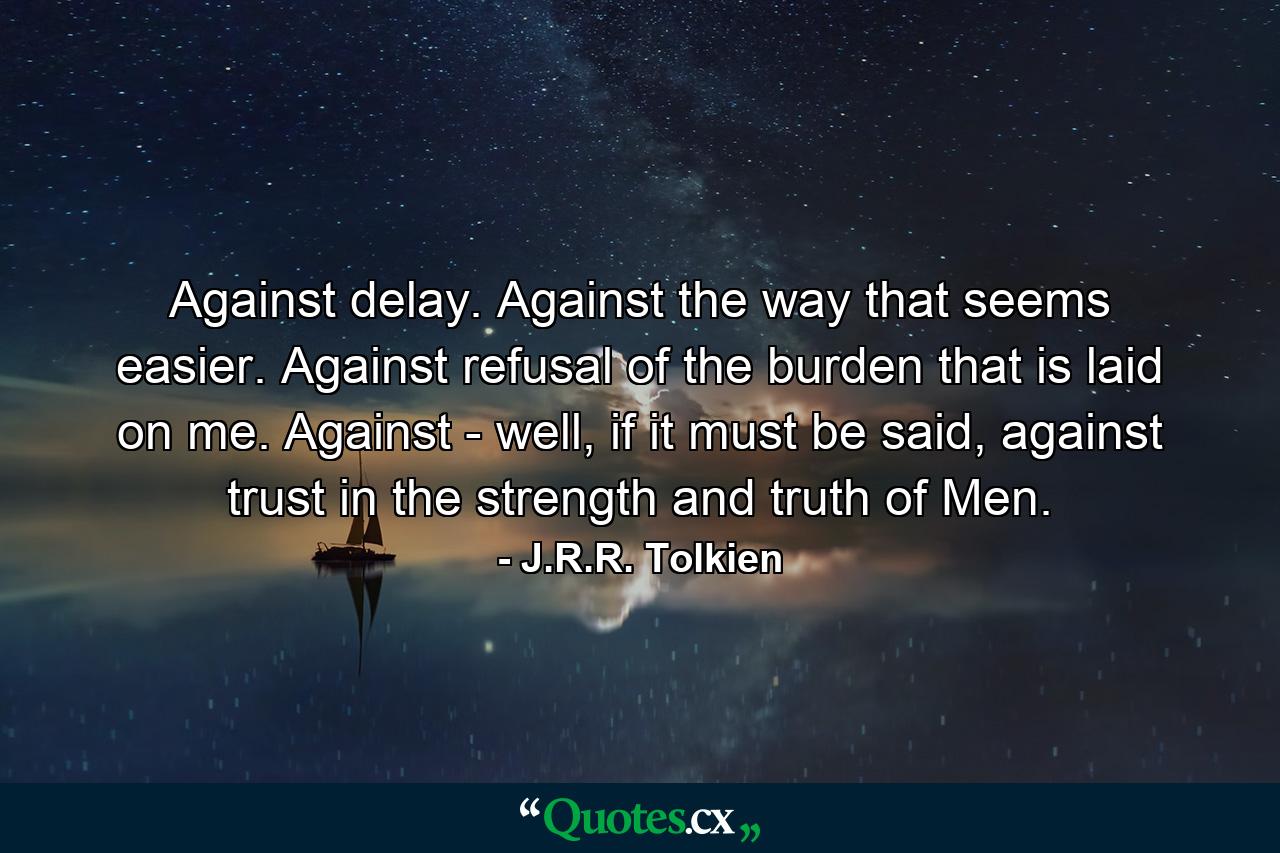 Against delay. Against the way that seems easier. Against refusal of the burden that is laid on me. Against - well, if it must be said, against trust in the strength and truth of Men. - Quote by J.R.R. Tolkien