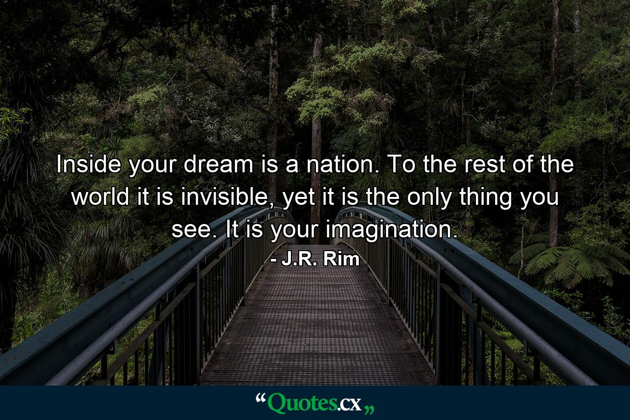 Inside your dream is a nation. To the rest of the world it is invisible, yet it is the only thing you see. It is your imagination. - Quote by J.R. Rim