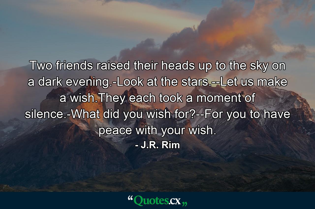 Two friends raised their heads up to the sky on a dark evening.-Look at the stars.--Let us make a wish.They each took a moment of silence.-What did you wish for?--For you to have peace with your wish. - Quote by J.R. Rim