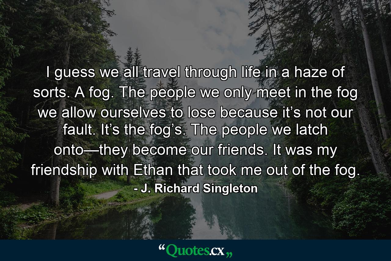 I guess we all travel through life in a haze of sorts. A fog. The people we only meet in the fog we allow ourselves to lose because it’s not our fault. It’s the fog’s. The people we latch onto—they become our friends. It was my friendship with Ethan that took me out of the fog. - Quote by J. Richard Singleton