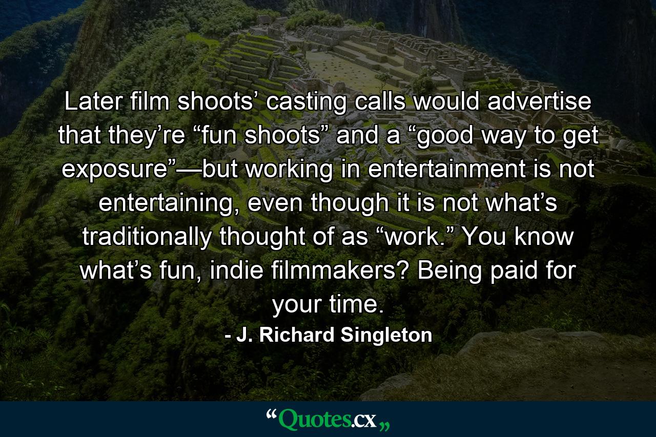 Later film shoots’ casting calls would advertise that they’re “fun shoots” and a “good way to get exposure”—but working in entertainment is not entertaining, even though it is not what’s traditionally thought of as “work.” You know what’s fun, indie filmmakers? Being paid for your time. - Quote by J. Richard Singleton