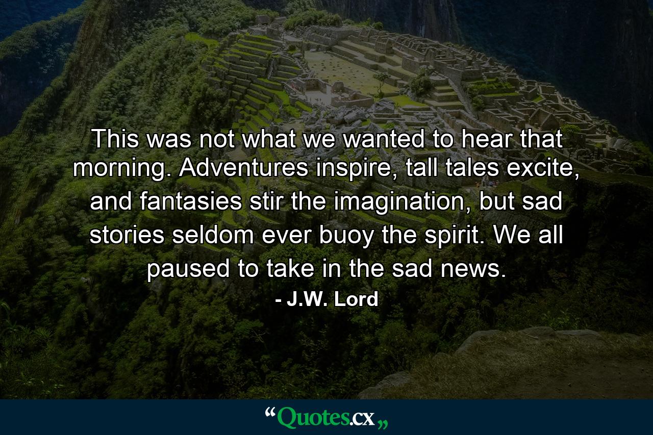 This was not what we wanted to hear that morning. Adventures inspire, tall tales excite, and fantasies stir the imagination, but sad stories seldom ever buoy the spirit. We all paused to take in the sad news. - Quote by J.W. Lord