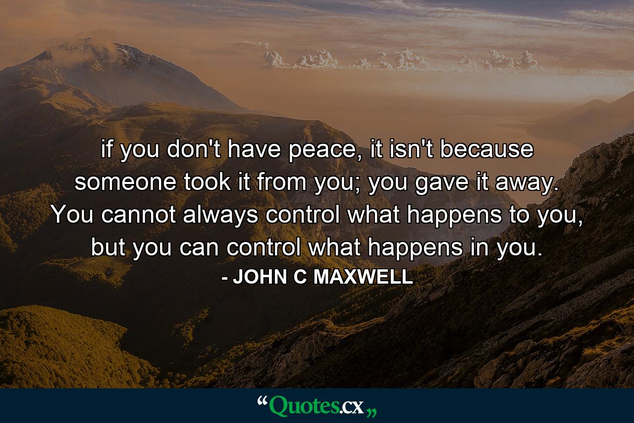 if you don't have peace, it isn't because someone took it from you; you gave it away. You cannot always control what happens to you, but you can control what happens in you. - Quote by JOHN C MAXWELL