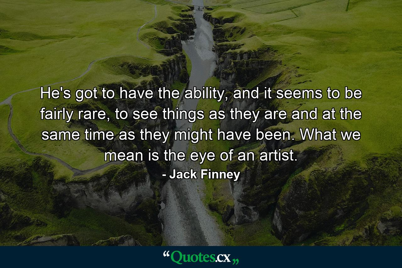 He's got to have the ability, and it seems to be fairly rare, to see things as they are and at the same time as they might have been. What we mean is the eye of an artist. - Quote by Jack Finney