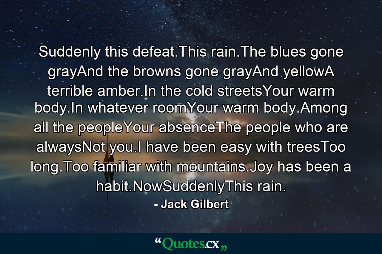 Suddenly this defeat.This rain.The blues gone grayAnd the browns gone grayAnd yellowA terrible amber.In the cold streetsYour warm body.In whatever roomYour warm body.Among all the peopleYour absenceThe people who are alwaysNot you.I have been easy with treesToo long.Too familiar with mountains.Joy has been a habit.NowSuddenlyThis rain. - Quote by Jack Gilbert