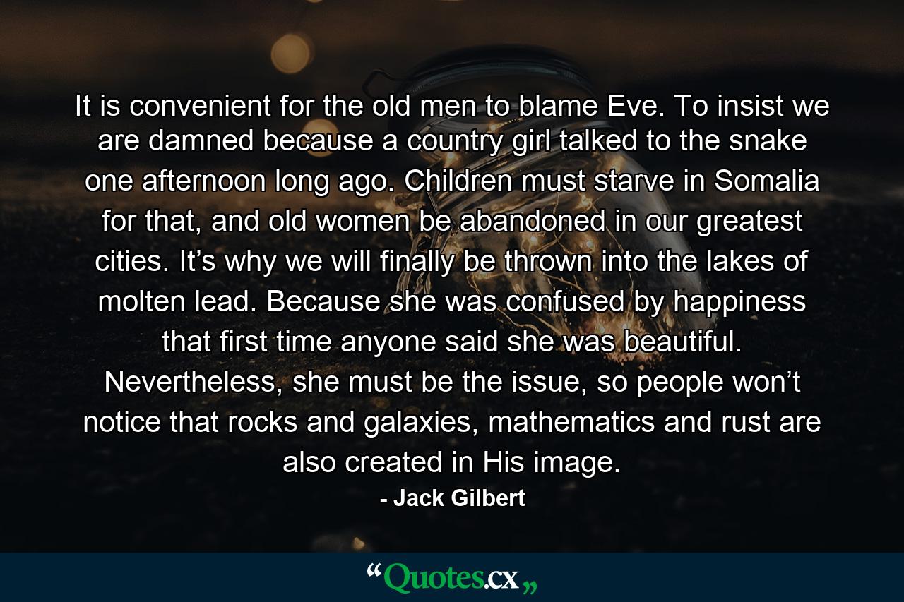 It is convenient for the old men to blame Eve. To insist we are damned because a country girl talked to the snake one afternoon long ago. Children must starve in Somalia for that, and old women be abandoned in our greatest cities. It’s why we will finally be thrown into the lakes of molten lead. Because she was confused by happiness that first time anyone said she was beautiful. Nevertheless, she must be the issue, so people won’t notice that rocks and galaxies, mathematics and rust are also created in His image. - Quote by Jack Gilbert