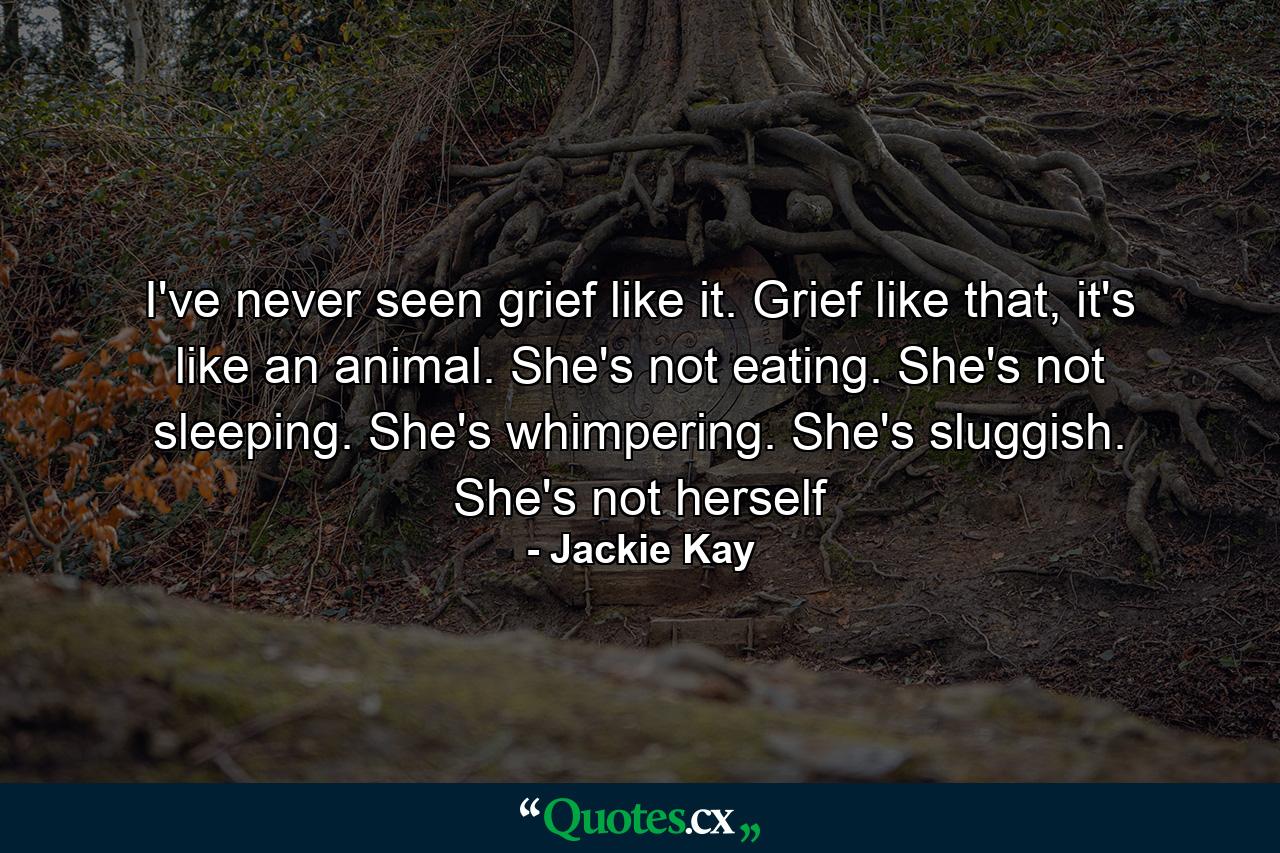 I've never seen grief like it. Grief like that, it's like an animal. She's not eating. She's not sleeping. She's whimpering. She's sluggish. She's not herself - Quote by Jackie Kay