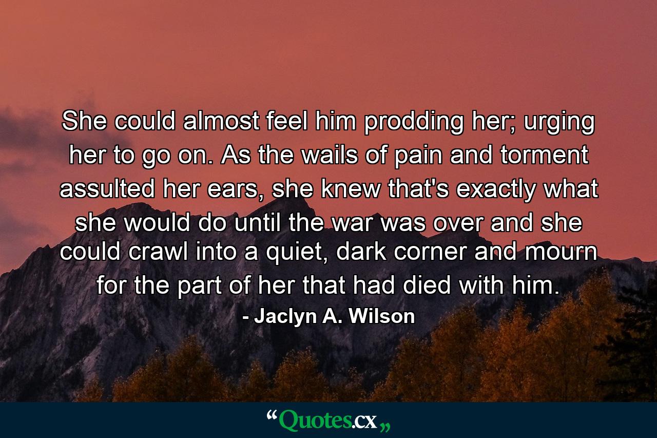 She could almost feel him prodding her; urging her to go on. As the wails of pain and torment assulted her ears, she knew that's exactly what she would do until the war was over and she could crawl into a quiet, dark corner and mourn for the part of her that had died with him. - Quote by Jaclyn A. Wilson