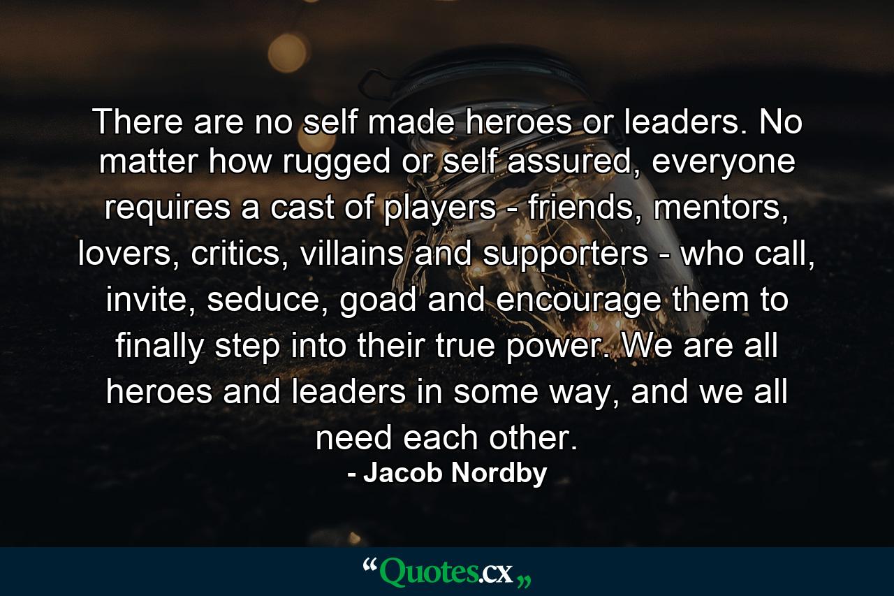 There are no self made heroes or leaders. No matter how rugged or self assured, everyone requires a cast of players - friends, mentors, lovers, critics, villains and supporters - who call, invite, seduce, goad and encourage them to finally step into their true power. We are all heroes and leaders in some way, and we all need each other. - Quote by Jacob Nordby