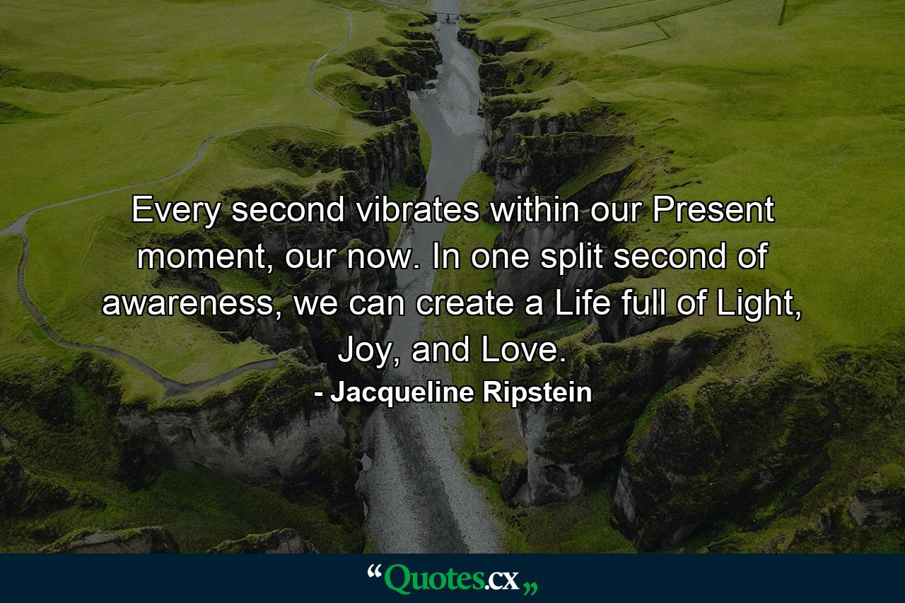 Every second vibrates within our Present moment, our now. In one split second of awareness, we can create a Life full of Light, Joy, and Love. - Quote by Jacqueline Ripstein