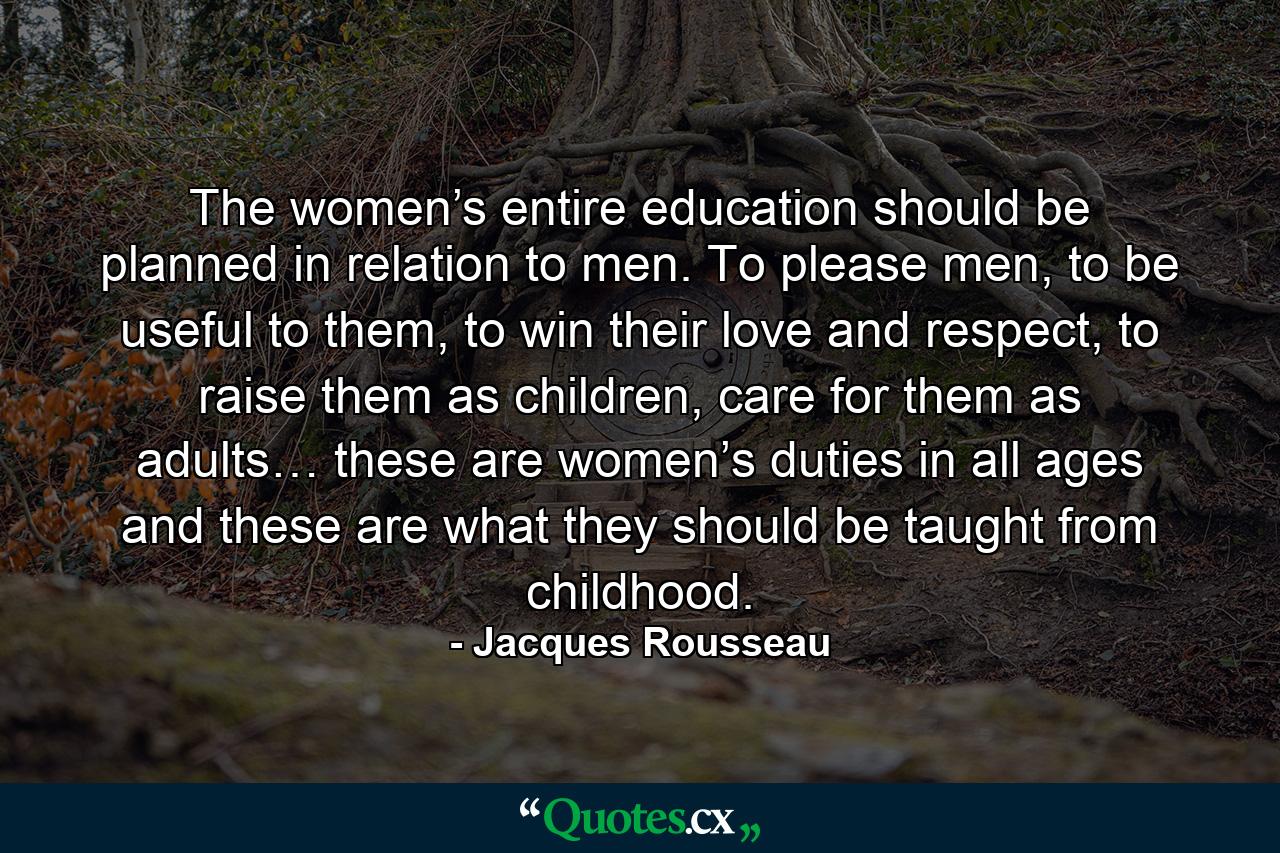 The women’s entire education should be planned in relation to men. To please men, to be useful to them, to win their love and respect, to raise them as children, care for them as adults… these are women’s duties in all ages and these are what they should be taught from childhood. - Quote by Jacques Rousseau