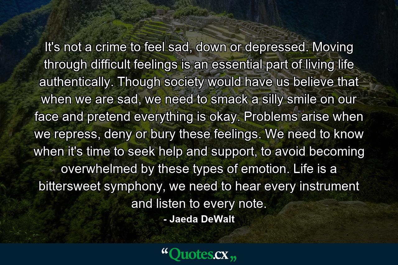 It's not a crime to feel sad, down or depressed. Moving through difficult feelings is an essential part of living life authentically. Though society would have us believe that when we are sad, we need to smack a silly smile on our face and pretend everything is okay. Problems arise when we repress, deny or bury these feelings. We need to know when it's time to seek help and support, to avoid becoming overwhelmed by these types of emotion. Life is a bittersweet symphony, we need to hear every instrument and listen to every note. - Quote by Jaeda DeWalt