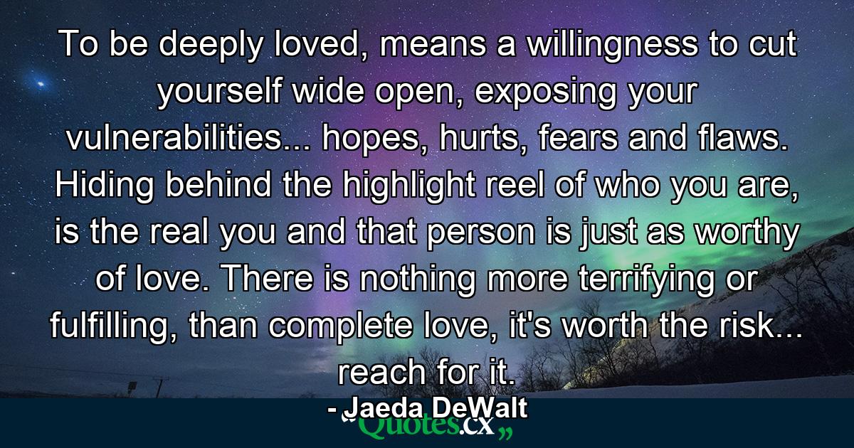 To be deeply loved, means a willingness to cut yourself wide open, exposing your vulnerabilities... hopes, hurts, fears and flaws. Hiding behind the highlight reel of who you are, is the real you and that person is just as worthy of love. There is nothing more terrifying or fulfilling, than complete love, it's worth the risk... reach for it. - Quote by Jaeda DeWalt