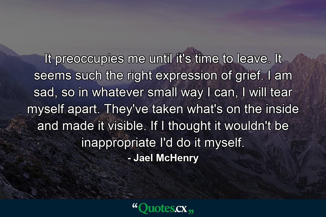 It preoccupies me until it's time to leave. It seems such the right expression of grief. I am sad, so in whatever small way I can, I will tear myself apart. They've taken what's on the inside and made it visible. If I thought it wouldn't be inappropriate I'd do it myself. - Quote by Jael McHenry