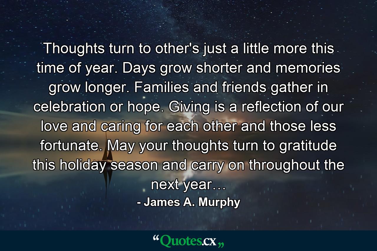 Thoughts turn to other's just a little more this time of year. Days grow shorter and memories grow longer. Families and friends gather in celebration or hope. Giving is a reflection of our love and caring for each other and those less fortunate. May your thoughts turn to gratitude this holiday season and carry on throughout the next year… - Quote by James A. Murphy