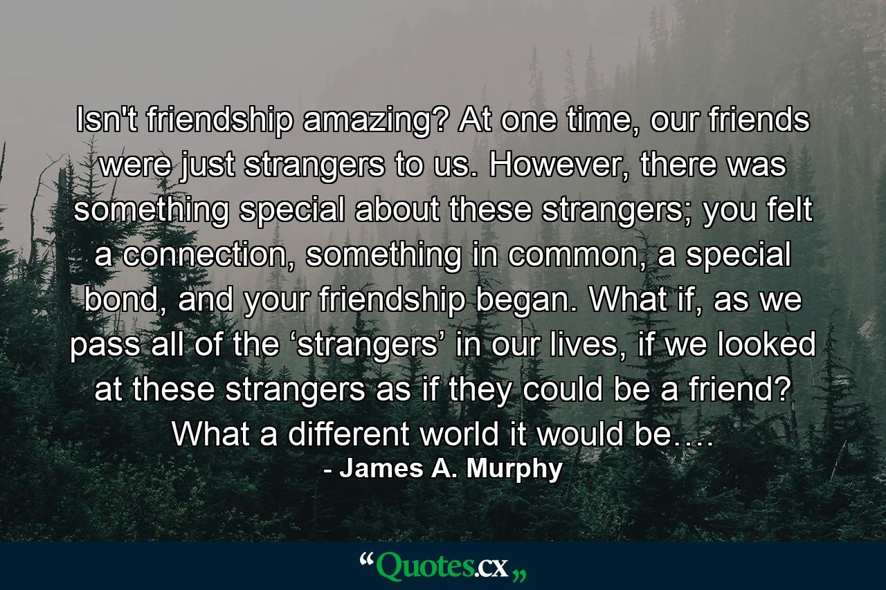 Isn't friendship amazing? At one time, our friends were just strangers to us. However, there was something special about these strangers; you felt a connection, something in common, a special bond, and your friendship began. What if, as we pass all of the ‘strangers’ in our lives, if we looked at these strangers as if they could be a friend? What a different world it would be…. - Quote by James A. Murphy