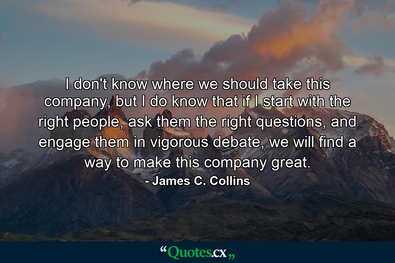 I don't know where we should take this company, but I do know that if I start with the right people, ask them the right questions, and engage them in vigorous debate, we will find a way to make this company great. - Quote by James C. Collins