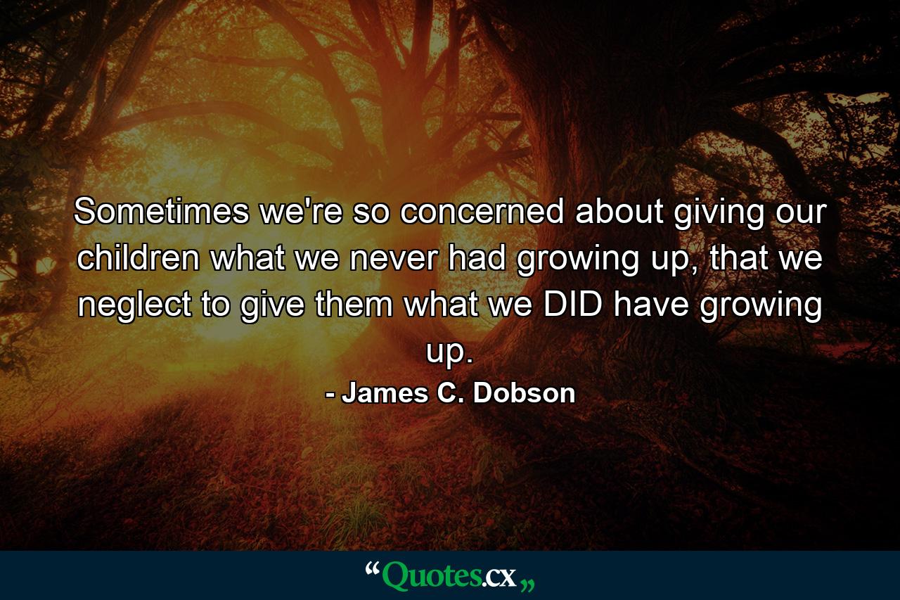 Sometimes we're so concerned about giving our children what we never had growing up, that we neglect to give them what we DID have growing up. - Quote by James C. Dobson