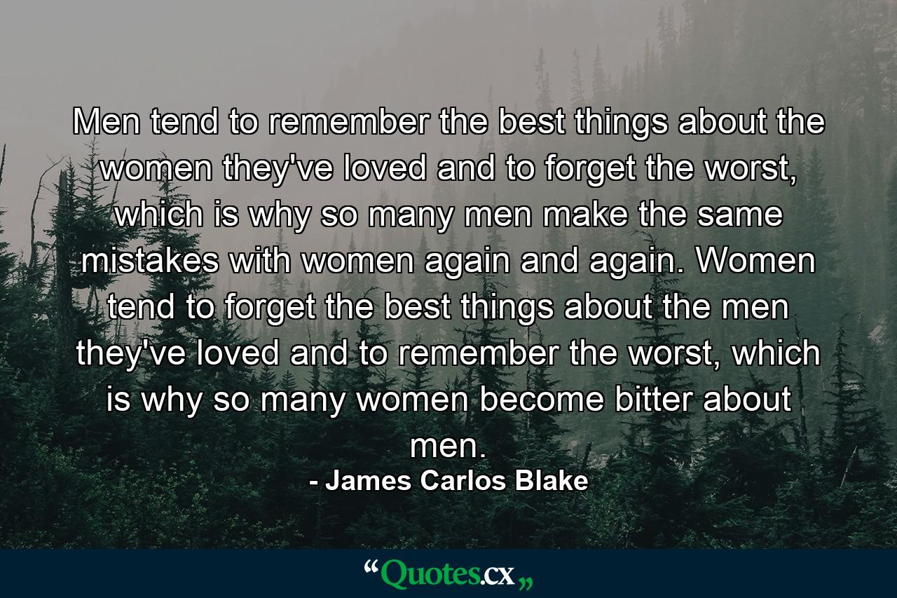 Men tend to remember the best things about the women they've loved and to forget the worst, which is why so many men make the same mistakes with women again and again. Women tend to forget the best things about the men they've loved and to remember the worst, which is why so many women become bitter about men. - Quote by James Carlos Blake