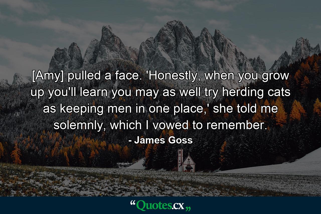 [Amy] pulled a face. 'Honestly, when you grow up you'll learn you may as well try herding cats as keeping men in one place,' she told me solemnly, which I vowed to remember. - Quote by James Goss